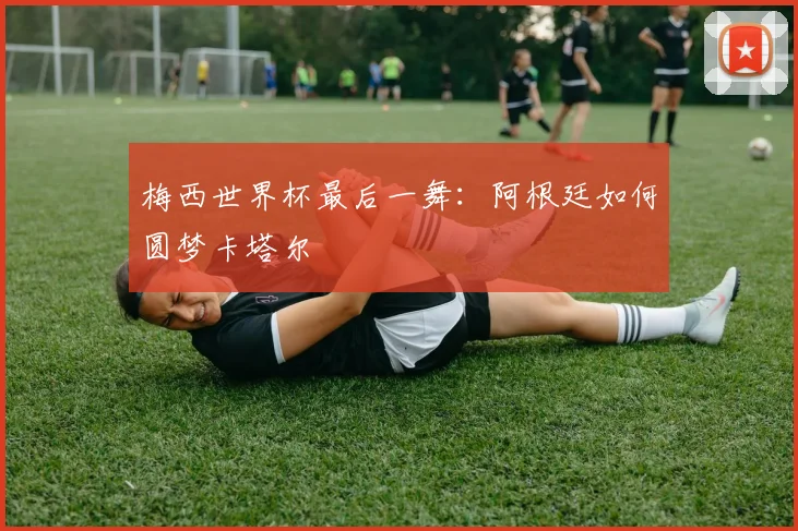 梅西世界杯最后一舞:阿根廷如何圆梦卡塔尔