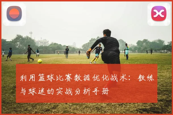 利用篮球比赛数据优化战术：教练与球迷的实战分析手册