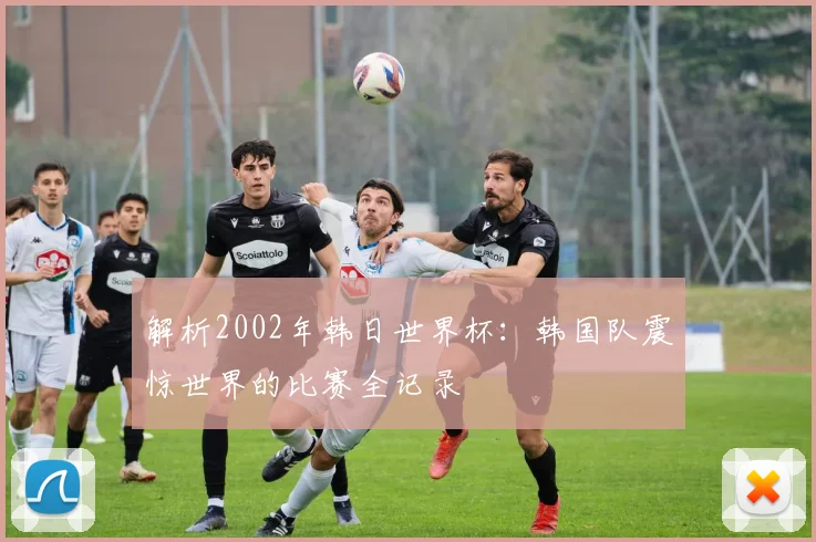解析2002年韩日世界杯:韩国队震惊世界的比赛全记录