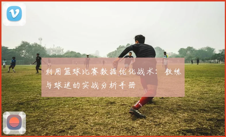 利用篮球比赛数据优化战术：教练与球迷的实战分析手册