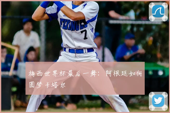 梅西世界杯最后一舞：阿根廷如何圆梦卡塔尔